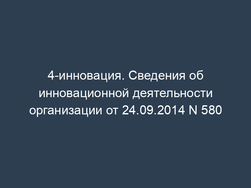 4-инновация. Сведения об инновационной деятельности организации от 24.09.2014 N 580