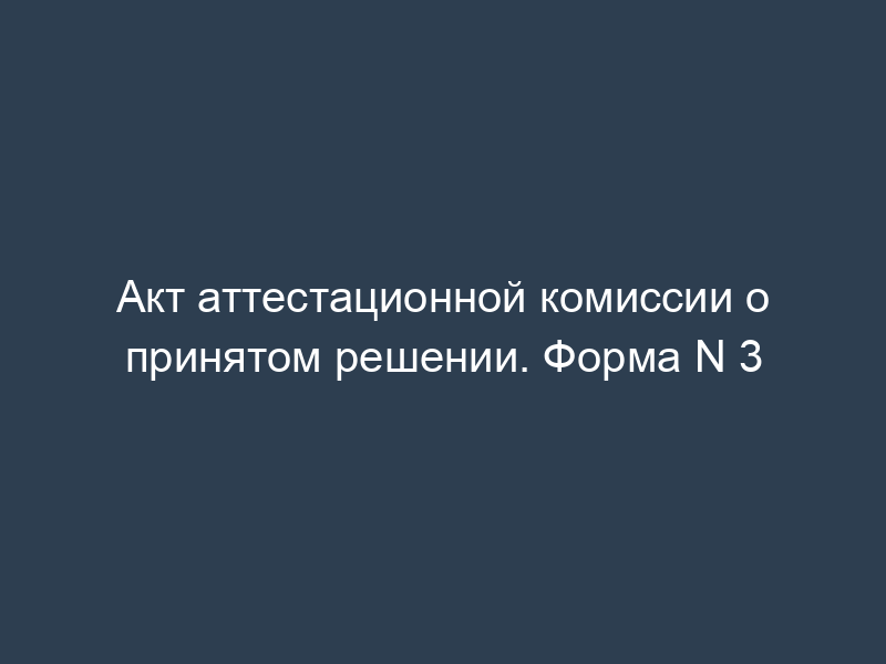 Акт аттестационной комиссии о принятом решении. Форма N 3