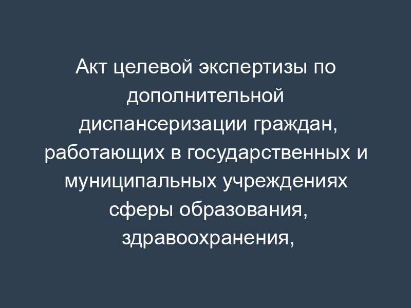 Акт целевой экспертизы по дополнительной диспансеризации граждан, работающих в государственных и муниципальных учреждениях сферы образования, здравоохранения, социальной защиты, культуры, физической культуры и спорта и в научно-исследовательских учреждениях амбулаторно-поликлинической помощи