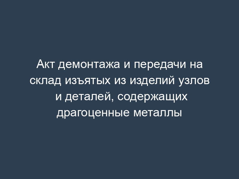 Акт демонтажа и передачи на склад изъятых из изделий узлов и деталей, содержащих драгоценные металлы