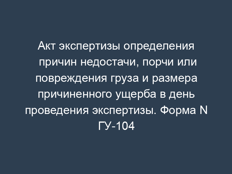 Акт экспертизы определения причин недостачи, порчи или повреждения груза и размера причиненного ущерба в день проведения экспертизы. Форма N ГУ-104