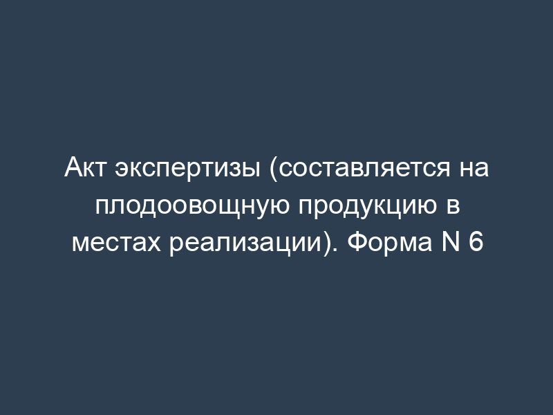Акт экспертизы (составляется на плодоовощную продукцию в местах реализации). Форма N 6