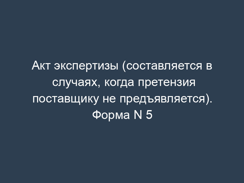 Акт экспертизы (составляется в случаях, когда претензия поставщику не предъявляется). Форма N 5
