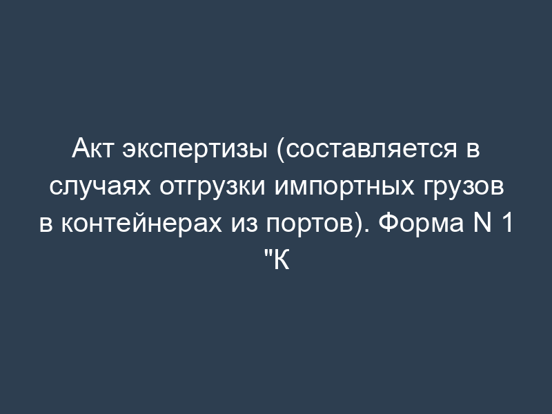 Акт экспертизы (составляется в случаях отгрузки импортных грузов в контейнерах из портов). Форма N 1 "К
