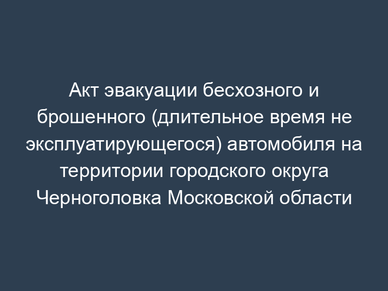 Акт эвакуации бесхозного и брошенного (длительное время не эксплуатирующегося) автомобиля на территории городского округа Черноголовка Московской области