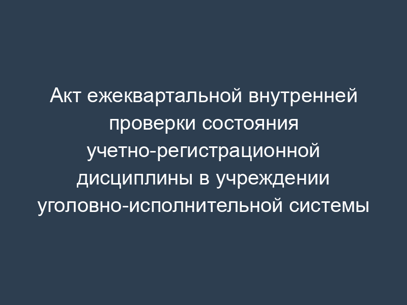 Акт ежеквартальной внутренней проверки состояния учетно-регистрационной дисциплины в учреждении уголовно-исполнительной системы