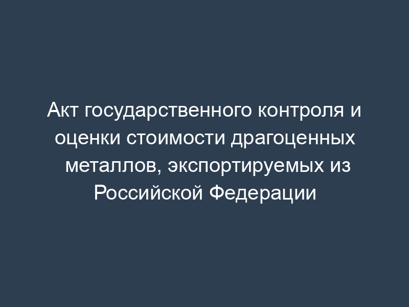 Акт государственного контроля и оценки стоимости драгоценных металлов, экспортируемых из Российской Федерации