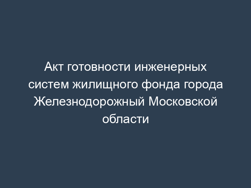 Акт готовности инженерных систем жилищного фонда города Железнодорожный Московской области