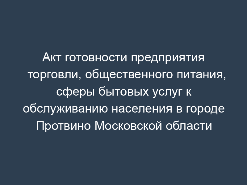 Акт готовности предприятия торговли, общественного питания, сферы бытовых услуг к обслуживанию населения в городе Протвино Московской области