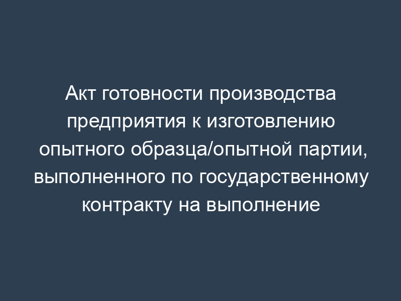 Акт готовности производства предприятия к изготовлению опытного образца/опытной партии, выполненного по государственному контракту на выполнение научно-исследовательской работы