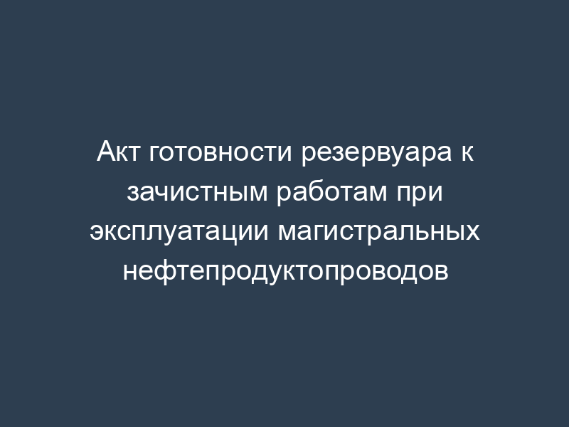 Акт готовности резервуара к зачистным работам при эксплуатации магистральных нефтепродуктопроводов