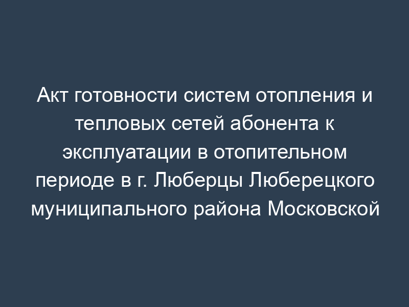 Акт готовности систем отопления и тепловых сетей абонента к эксплуатации в отопительном периоде в г. Люберцы Люберецкого муниципального района Московской области