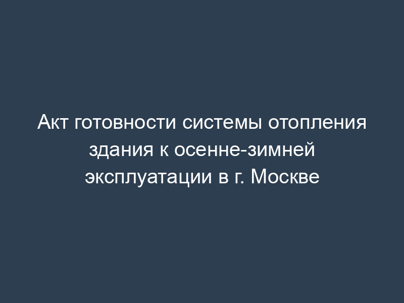Акт готовности системы отопления здания к осенне-зимней эксплуатации в г. Москве