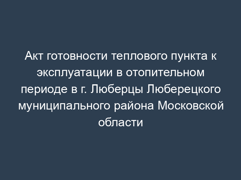 Акт готовности теплового пункта к эксплуатации в отопительном периоде в г. Люберцы Люберецкого муниципального района Московской области