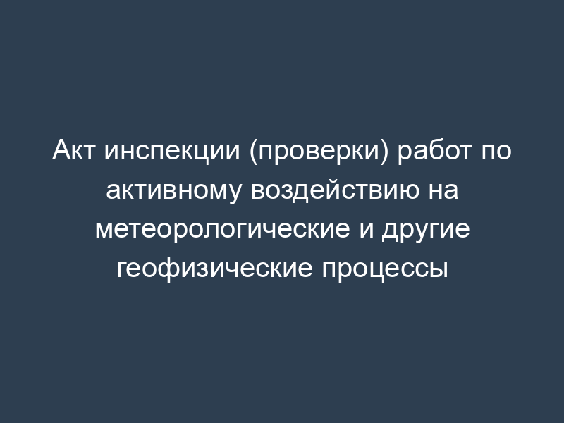 Акт инспекции (проверки) работ по активному воздействию на метеорологические и другие геофизические процессы
