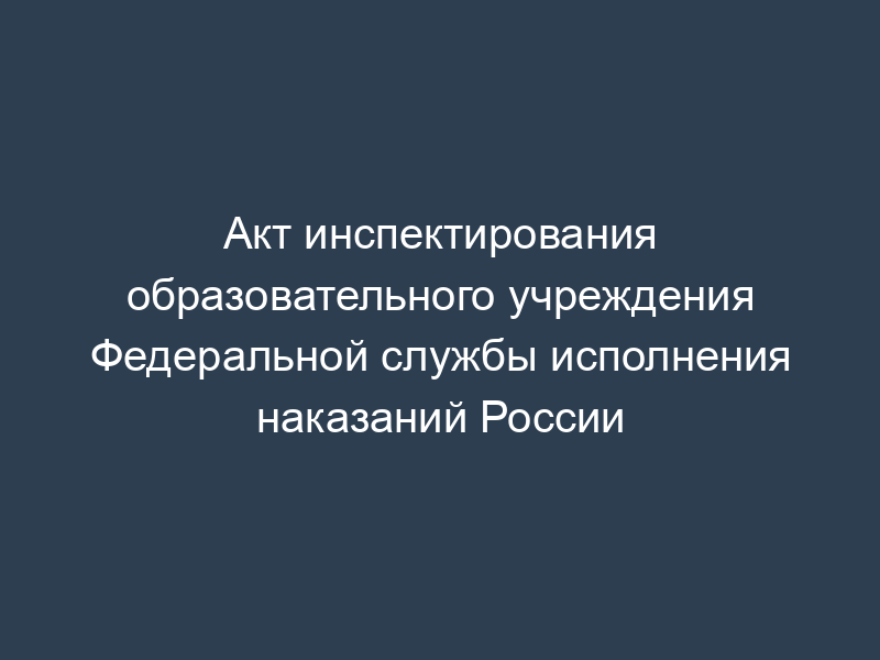 Акт инспектирования образовательного учреждения Федеральной службы исполнения наказаний России