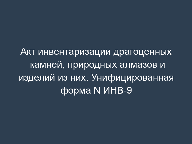 Акт инвентаризации драгоценных камней, природных алмазов и изделий из них. Унифицированная форма N ИНВ-9