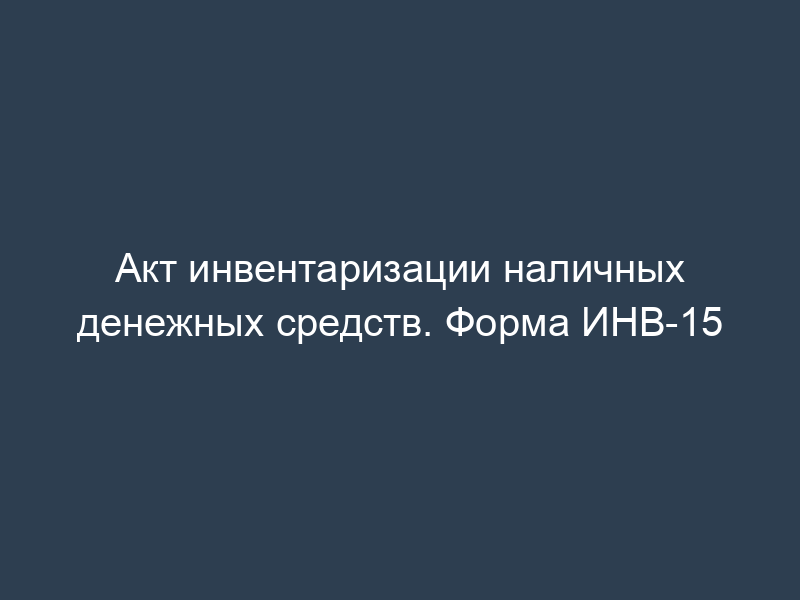 Акт инвентаризации наличных денежных средств. Форма ИНВ-15
