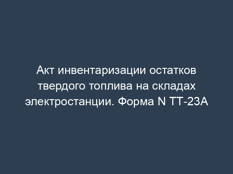Акт инвентаризации остатков твердого топлива на складах электростанции. Форма N ТТ-23А