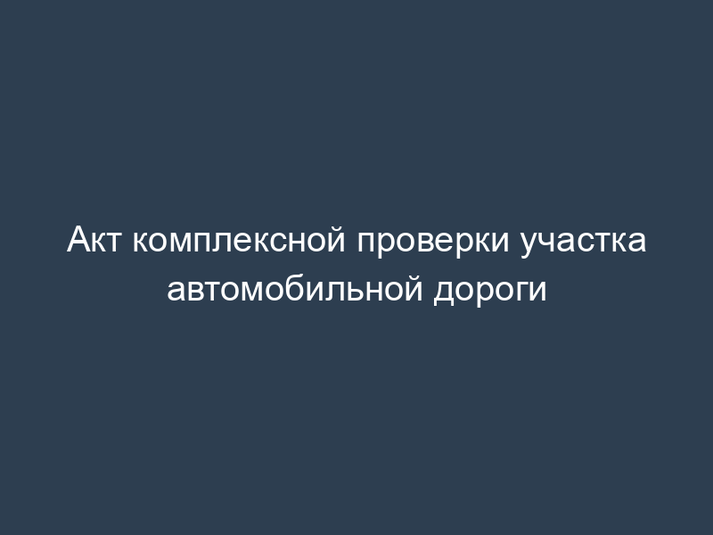 Акт комплексной проверки участка автомобильной дороги