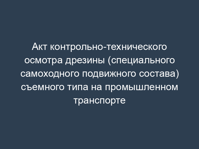 Акт контрольно-технического осмотра дрезины (специального самоходного подвижного состава) съемного типа на промышленном транспорте
