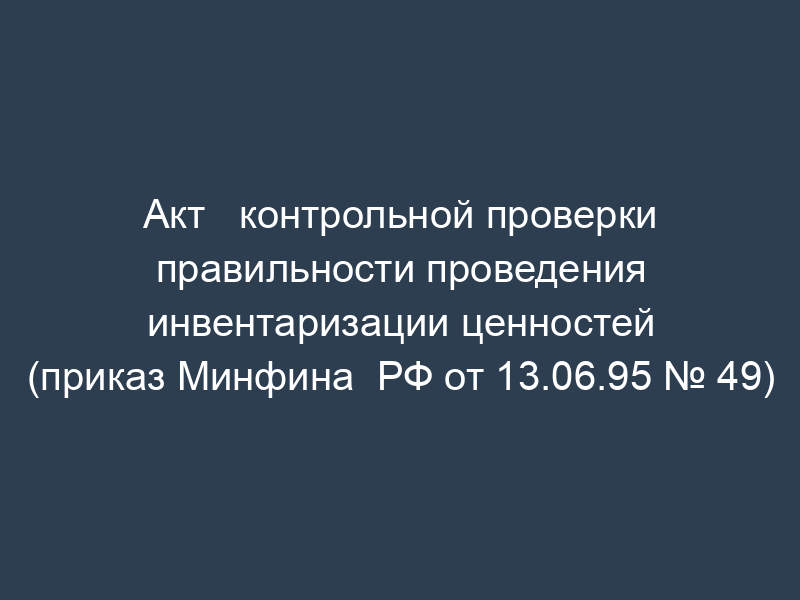 Акт   контрольной проверки правильности проведения инвентаризации ценностей (приказ Минфина  РФ от 13.06.95 № 49)