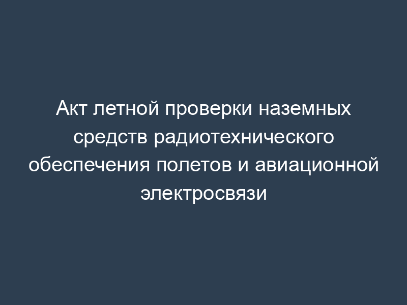 Акт летной проверки наземных средств радиотехнического обеспечения полетов и авиационной электросвязи