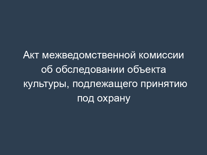 Акт межведомственной комиссии об обследовании объекта культуры, подлежащего принятию под охрану
