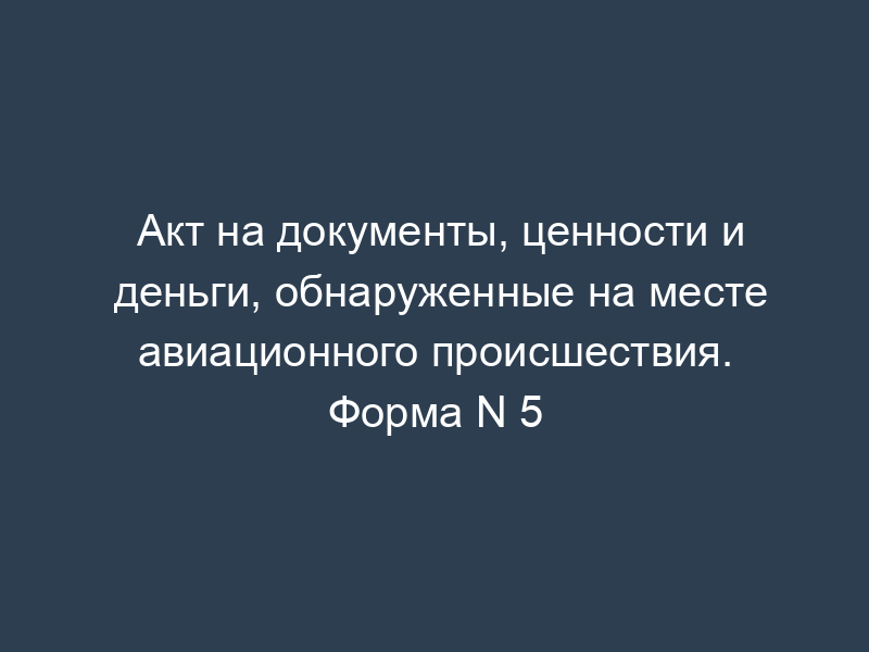 Акт на документы, ценности и деньги, обнаруженные на месте авиационного происшествия. Форма N 5