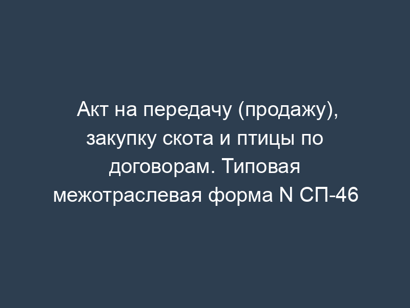Акт на передачу (продажу), закупку скота и птицы по договорам. Типовая межотраслевая форма N СП-46