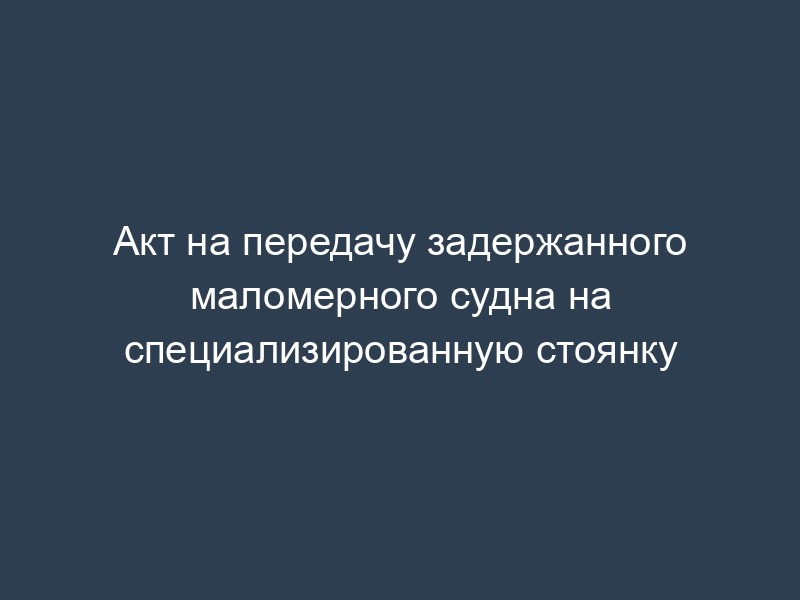 Акт на передачу задержанного маломерного судна на специализированную стоянку