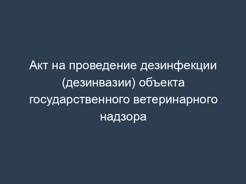 Акт на проведение дезинфекции (дезинвазии) объекта государственного ветеринарного надзора