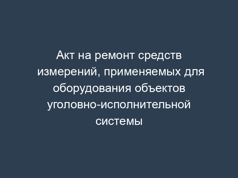 Акт на ремонт средств измерений, применяемых для оборудования объектов уголовно-исполнительной системы