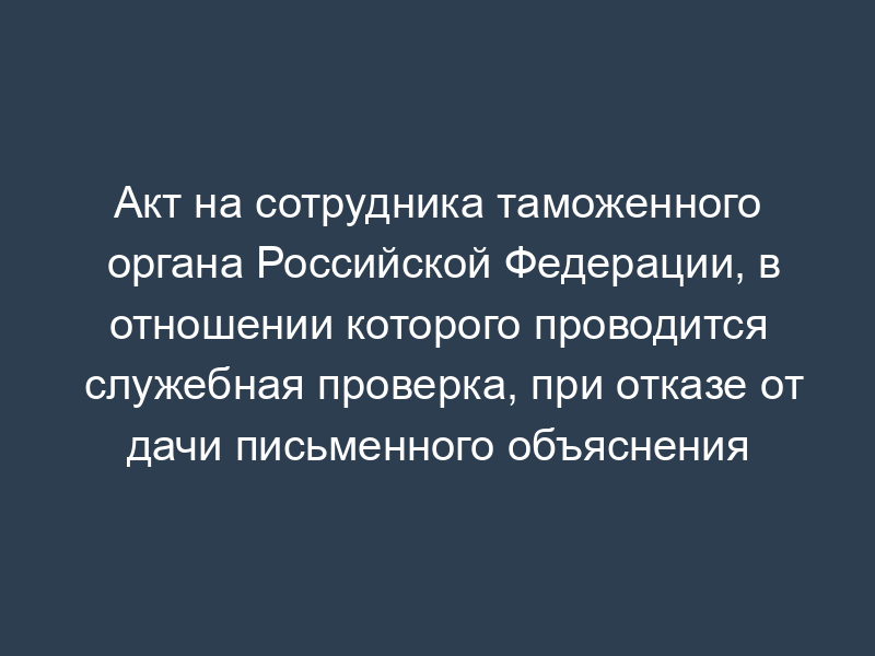 Акт на сотрудника таможенного органа Российской Федерации, в отношении которого проводится служебная проверка, при отказе от дачи письменного объяснения (образец)