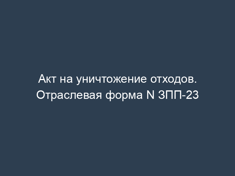 Акт на уничтожение отходов. Отраслевая форма N ЗПП-23