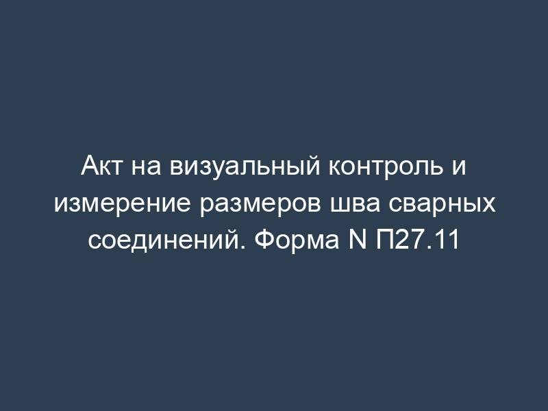 Акт на визуальный контроль и измерение размеров шва сварных соединений. Форма N П27.11