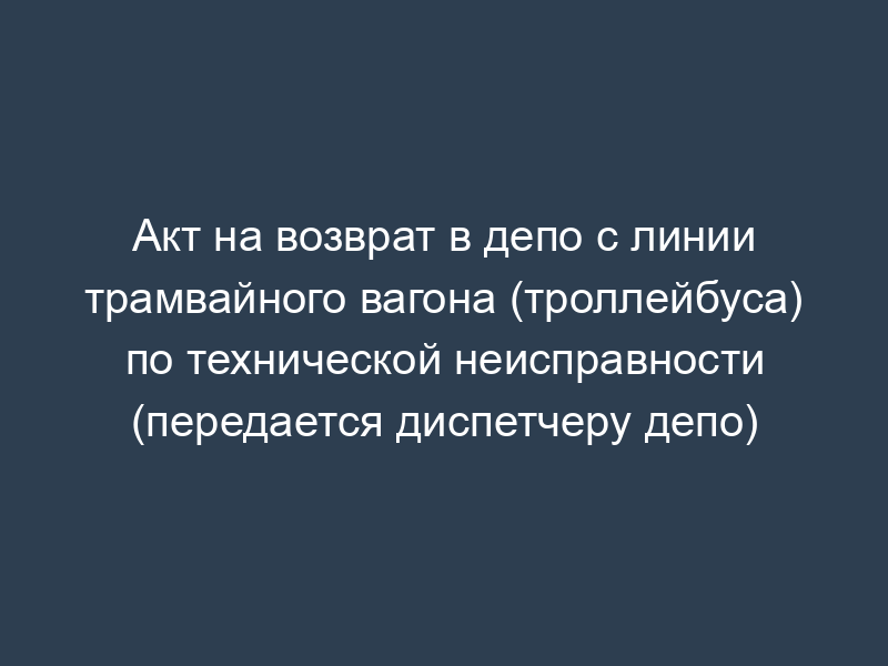 Акт на возврат в депо с линии трамвайного вагона (троллейбуса) по технической неисправности (передается диспетчеру депо)