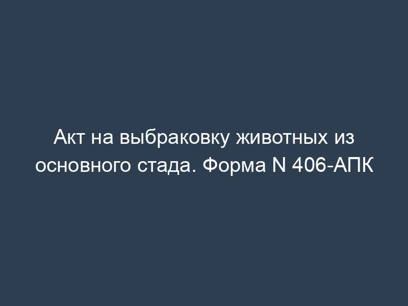 Акт на выбраковку животных из основного стада. Форма N 406-АПК