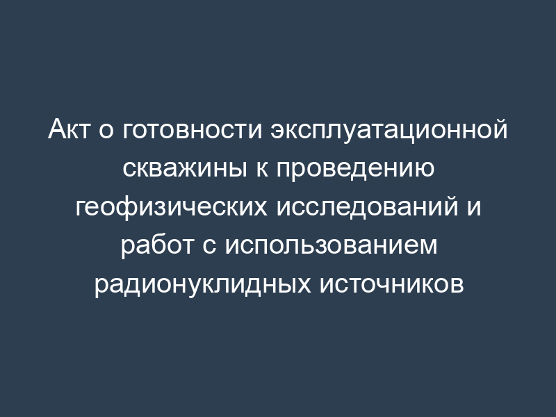 Акт о готовности эксплуатационной скважины к проведению геофизических исследований и работ с использованием радионуклидных источников