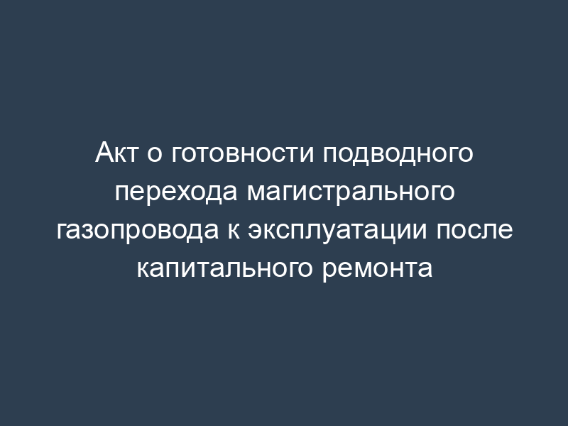 Акт о готовности подводного перехода магистрального газопровода к эксплуатации после капитального ремонта