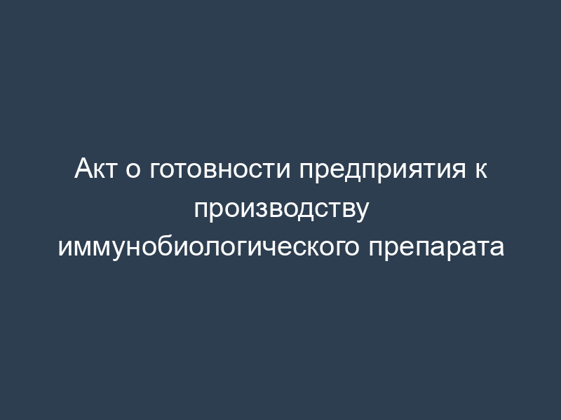 Акт о готовности предприятия к производству иммунобиологического препарата