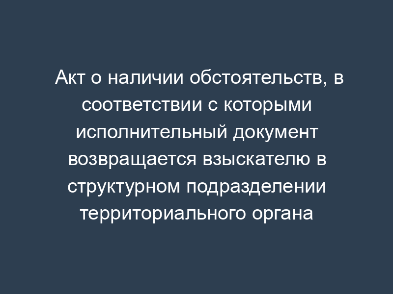 Акт о наличии обстоятельств, в соответствии с которыми исполнительный документ возвращается взыскателю в структурном подразделении территориального органа Федеральной службы судебных приставов
