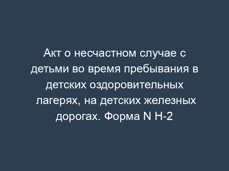 Акт о несчастном случае с детьми во время пребывания в детских оздоровительных лагерях, на детских железных дорогах. Форма N Н-2