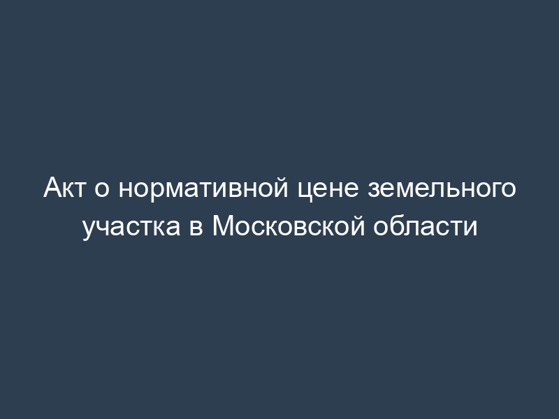 Акт о нормативной цене земельного участка в Московской области