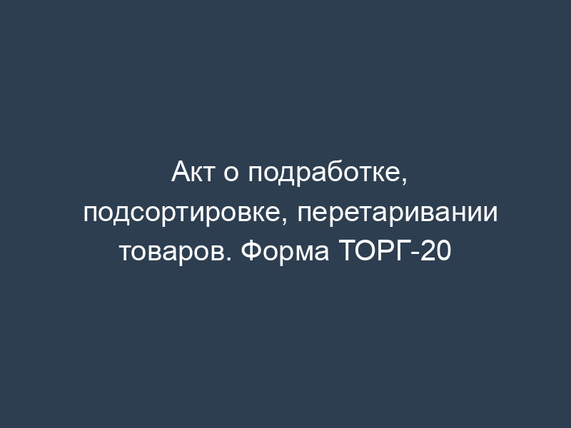 Акт о подработке, подсортировке, перетаривании товаров. Форма ТОРГ-20