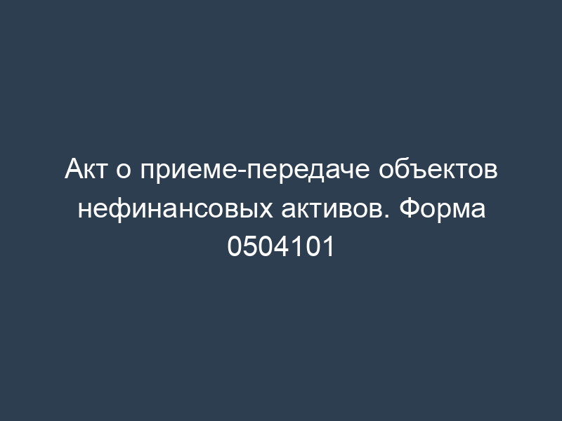 Акт о приеме-передаче объектов нефинансовых активов. Форма 0504101