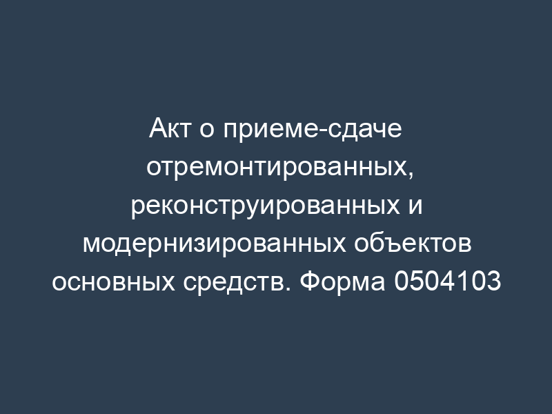 Акт о приеме-сдаче отремонтированных, реконструированных и модернизированных объектов основных средств. Форма 0504103