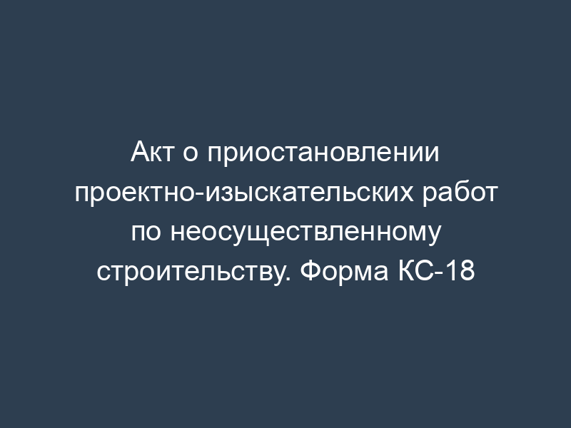 Акт о приостановлении проектно-изыскательских работ по неосуществленному строительству. Форма КС-18