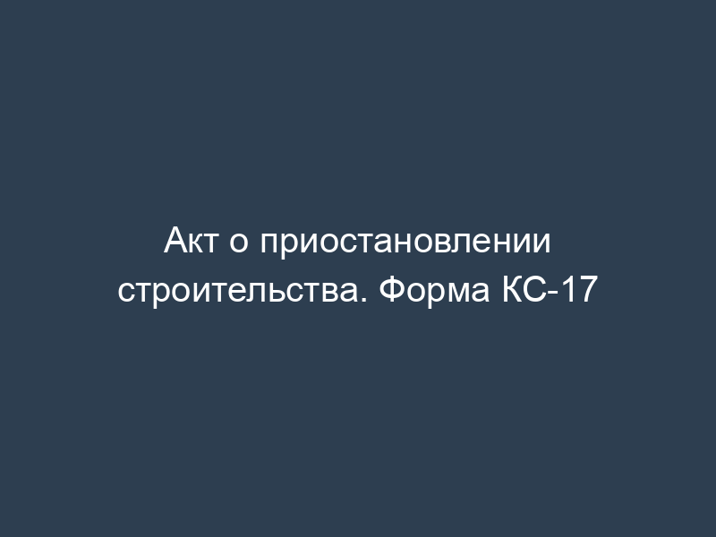Акт о приостановлении строительства. Форма КС-17