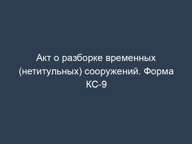 Акт о разборке временных (нетитульных) сооружений. Форма КС-9